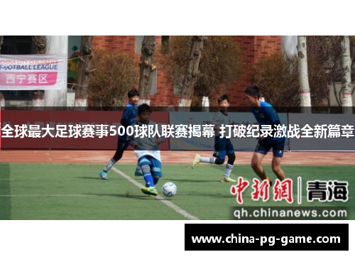 全球最大足球赛事500球队联赛揭幕 打破纪录激战全新篇章 全球最大足球赛事500球队联赛揭幕 打破纪录激战全新篇章