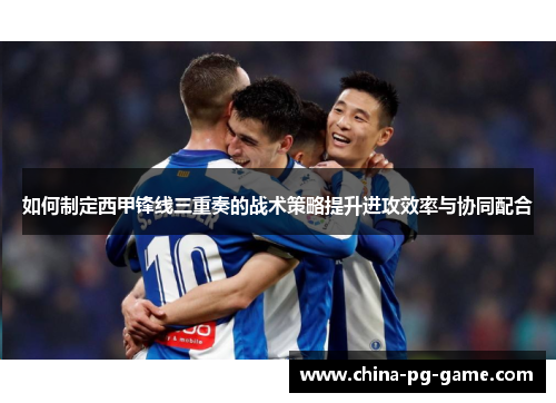如何制定西甲锋线三重奏的战术策略提升进攻效率与协同配合 如何制定西甲锋线三重奏的战术策略提升进攻效率与协同配合