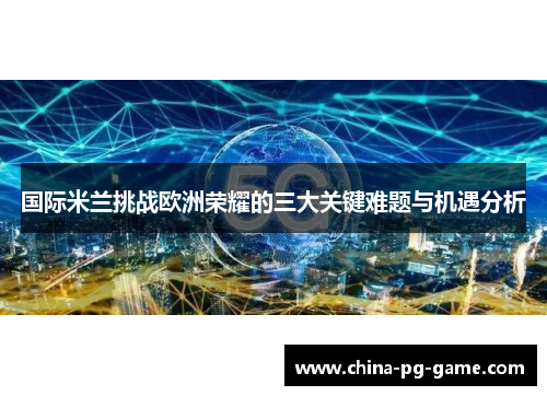 国际米兰挑战欧洲荣耀的三大关键难题与机遇分析 国际米兰挑战欧洲荣耀的三大关键难题与机遇分析