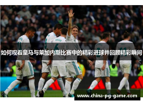 如何观看皇马与莱加内斯比赛中的精彩进球并回顾精彩瞬间 如何观看皇马与莱加内斯比赛中的精彩进球并回顾精彩瞬间
