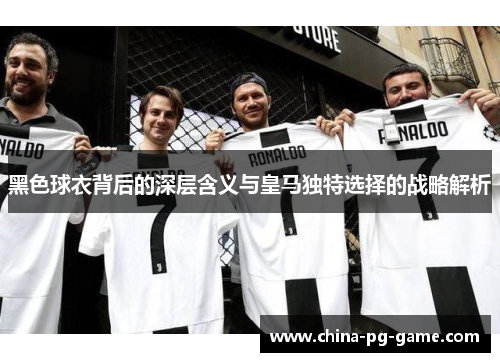 黑色球衣背后的深层含义与皇马独特选择的战略解析