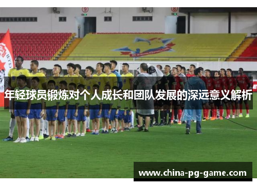 年轻球员锻炼对个人成长和团队发展的深远意义解析