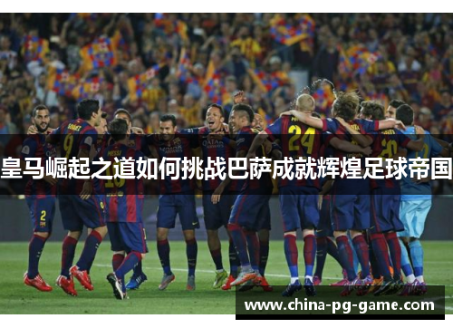 皇马崛起之道如何挑战巴萨成就辉煌足球帝国 皇马崛起之道如何挑战巴萨成就辉煌足球帝国