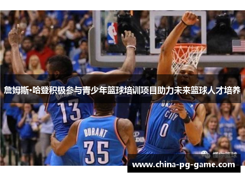 詹姆斯·哈登积极参与青少年篮球培训项目助力未来篮球人才培养