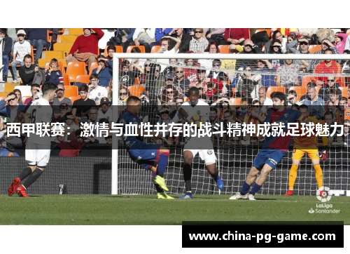 西甲联赛：激情与血性并存的战斗精神成就足球魅力