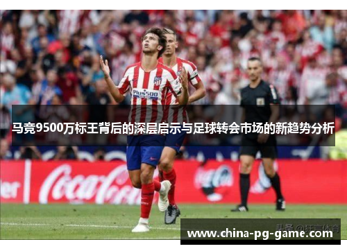 马竞9500万标王背后的深层启示与足球转会市场的新趋势分析