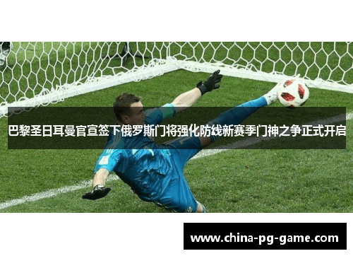 巴黎圣日耳曼官宣签下俄罗斯门将强化防线新赛季门神之争正式开启