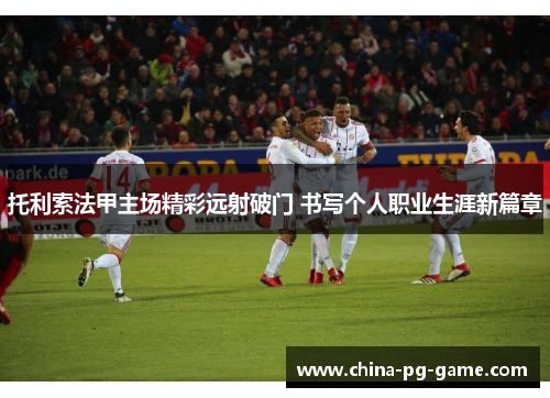 托利索法甲主场精彩远射破门 书写个人职业生涯新篇章